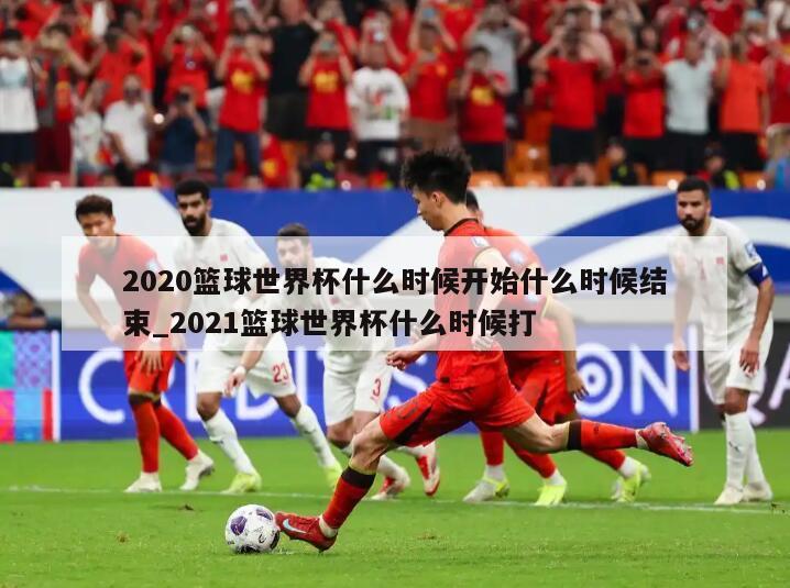 2020篮球世界杯什么时候开始什么时候结束_2021篮球世界杯什么时候打
