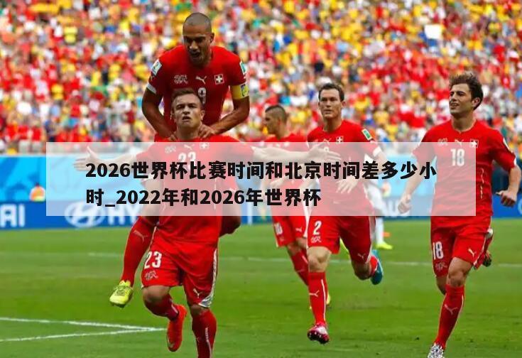 2026世界杯比赛时间和北京时间差多少小时_2022年和2026年世界杯