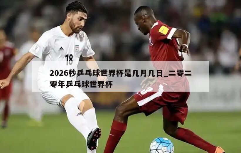2026秒乒乓球世界杯是几月几日_二零二零年乒乓球世界杯
