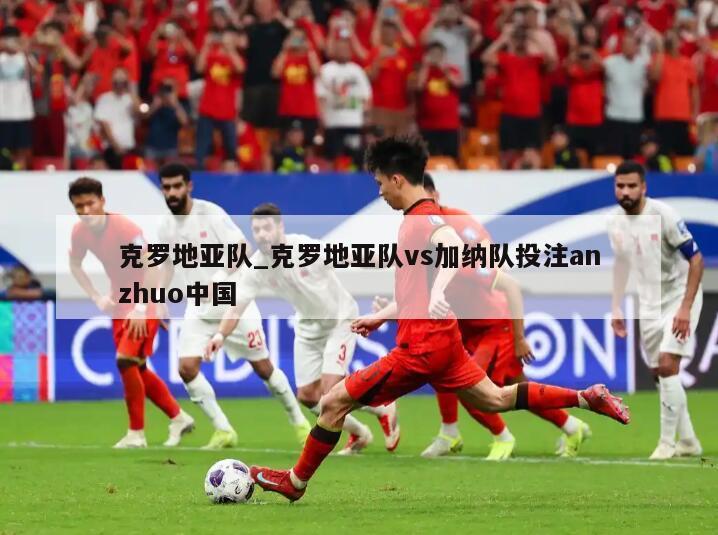 克罗地亚队_克罗地亚队vs加纳队投注anzhuo中国