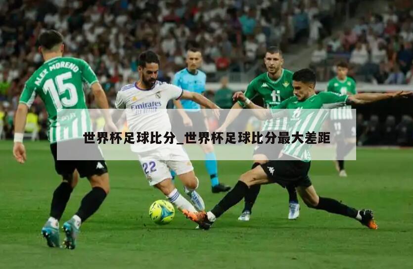 世界杯足球比分_世界杯足球比分最大差距