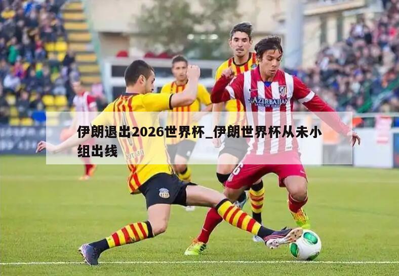 伊朗退出2026世界杯_伊朗世界杯从未小组出线