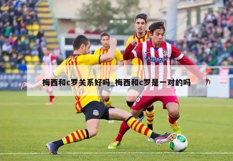 梅西和c罗关系好吗_梅西和c罗是一对的吗