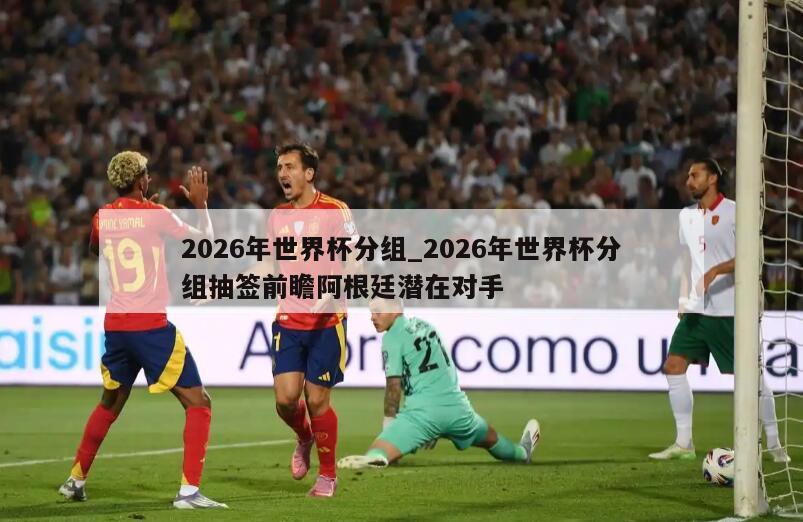 2026年世界杯分组_2026年世界杯分组抽签前瞻阿根廷潜在对手