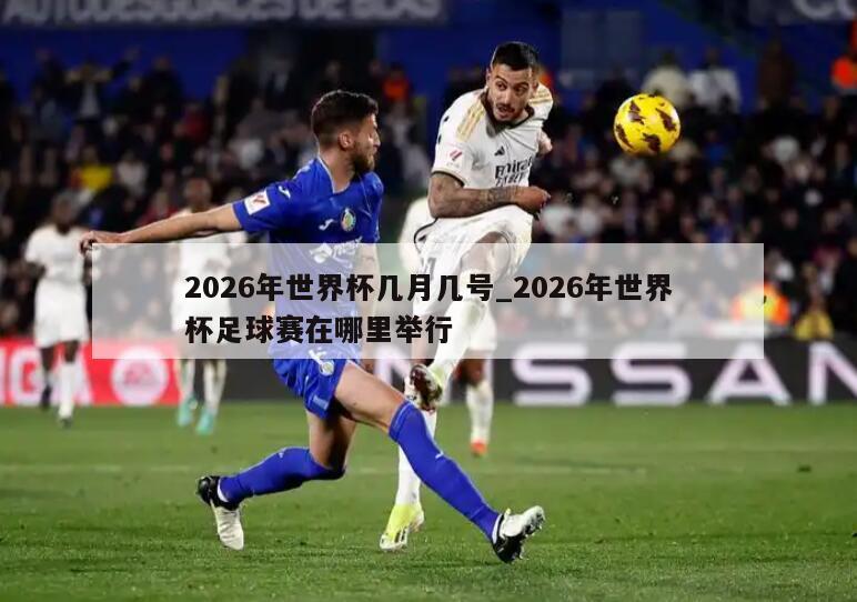 2026年世界杯几月几号_2026年世界杯足球赛在哪里举行