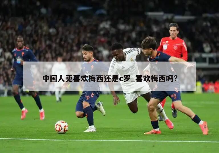 中国人更喜欢梅西还是c罗_喜欢梅西吗?