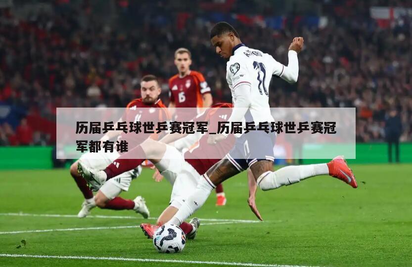 历届乒乓球世乒赛冠军_历届乒乓球世乒赛冠军都有谁