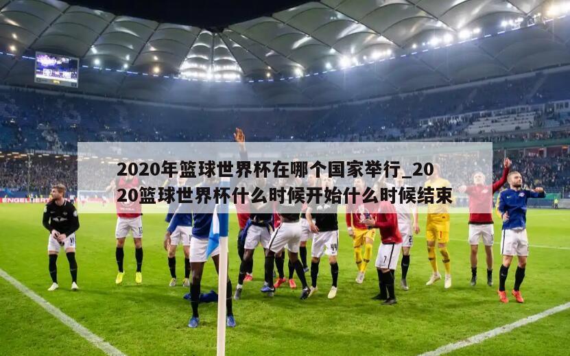 2020年篮球世界杯在哪个国家举行_2020篮球世界杯什么时候开始什么时候结束