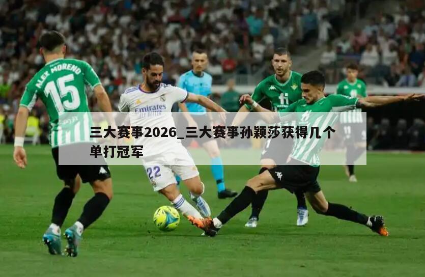 三大赛事2026_三大赛事孙颖莎获得几个单打冠军
